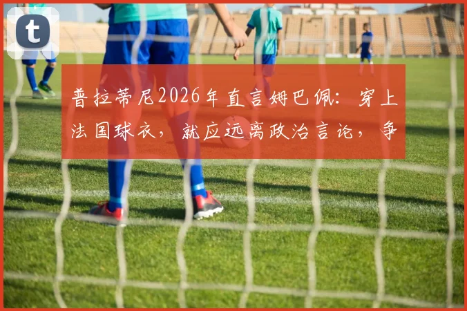 普拉蒂尼2026年直言姆巴佩：穿上法国球衣，就应远离政治言论，争议观点引发热议