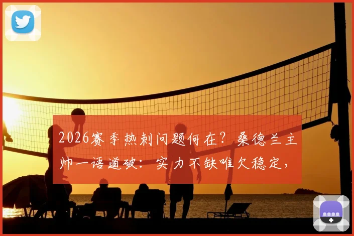2026赛季热刺问题何在？桑德兰主帅一语道破：实力不缺唯欠稳定，德泽尔比是破局关键