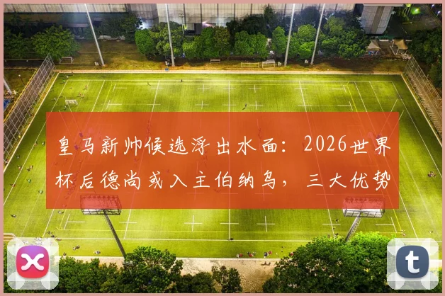 皇马新帅候选浮出水面：2026世界杯后德尚或入主伯纳乌，三大优势解析