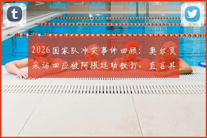 2026国家队冲突事件回顾：奥尔莫采访回应被阿根廷助教打，直言其未真心反省并否认挑衅
