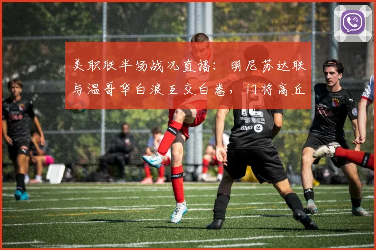 美职联半场战况直播：明尼苏达联与温哥华白浪互交白卷，门将高丘阳平发挥关键作用解析