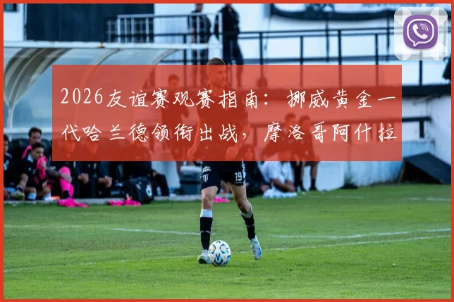 2026友谊赛观赛指南：挪威黄金一代哈兰德领衔出战，摩洛哥阿什拉夫伤情分析与历史交锋回顾