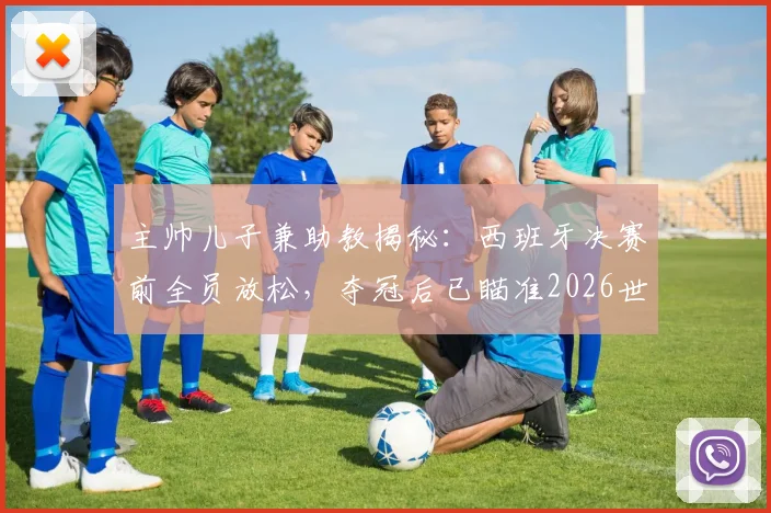 主帅儿子兼助教揭秘：西班牙决赛前全员放松，夺冠后已瞄准2026世界杯，球队真实心态独家解析