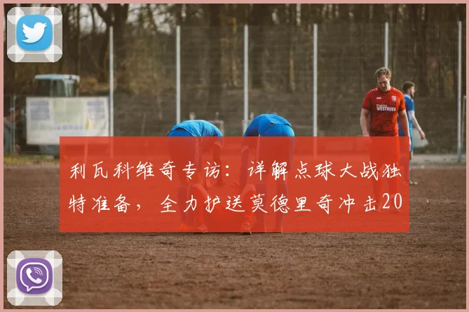 利瓦科维奇专访：详解点球大战独特准备，全力护送莫德里奇冲击2026世界杯梦想