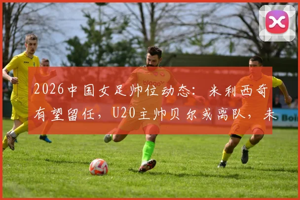 2026中国女足帅位动态：米利西奇有望留任，U20主帅贝尔或离队，未来人选分析与展望