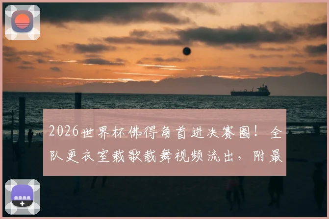 2026世界杯佛得角首进决赛圈！全队更衣室载歌载舞视频流出，附最新世界排名与晋级功臣名单