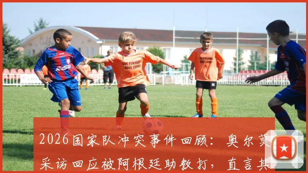 2026国家队冲突事件回顾：奥尔莫采访回应被阿根廷助教打，直言其未真心反省并否认挑衅