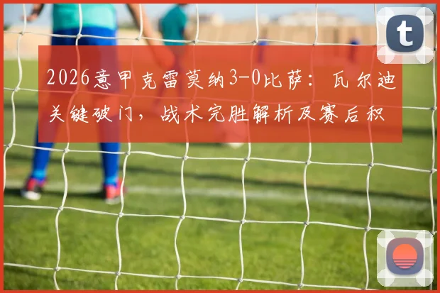 2026意甲克雷莫纳3-0比萨：瓦尔迪关键破门，战术完胜解析及赛后积分榜变化