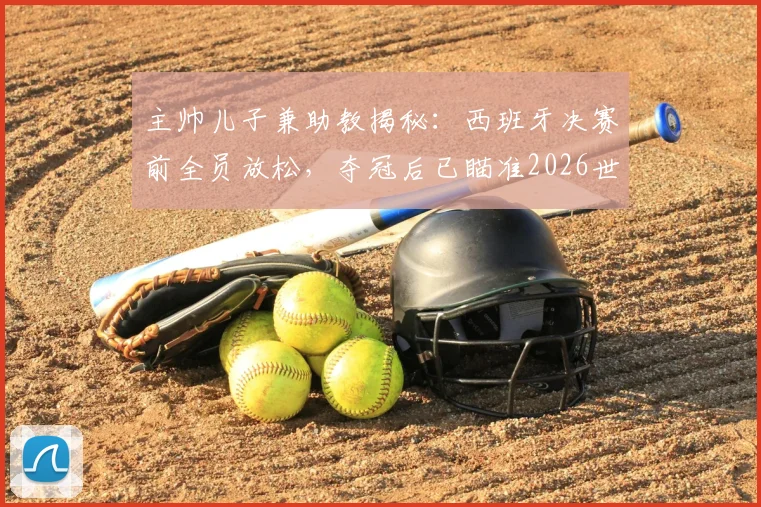 主帅儿子兼助教揭秘：西班牙决赛前全员放松，夺冠后已瞄准2026世界杯，球队真实心态独家解析
