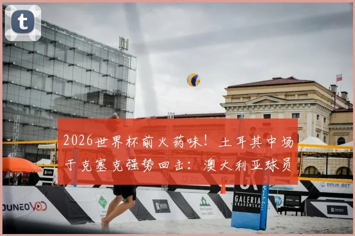 2026世界杯前火药味！土耳其中场于克塞克强势回击：澳大利亚球员嘲讽我们缺经验很可笑