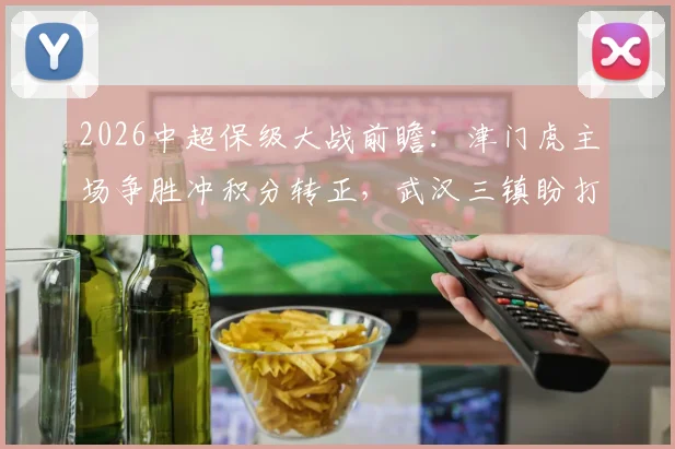 2026中超保级大战前瞻：津门虎主场争胜冲积分转正，武汉三镇盼打破客场不胜魔咒
