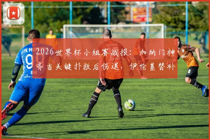 2026世界杯小组赛战报：加纳门神齐吉关键扑救后伤退，伊伦基替补绝杀巴拿马，1-0艰难取胜